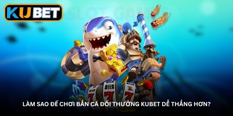 Làm sao để chơi bắn cá đổi thưởng Kubet dễ thắng hơn?